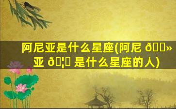 阿尼亚是什么星座(阿尼 🌻 亚 🦊 是什么星座的人)